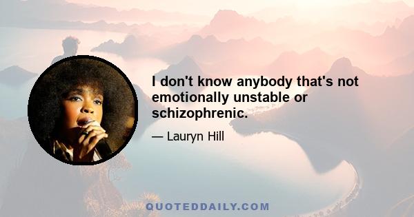 I don't know anybody that's not emotionally unstable or schizophrenic.