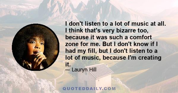 I don't listen to a lot of music at all. I think that's very bizarre too, because it was such a comfort zone for me. But I don't know if I had my fill, but I don't listen to a lot of music, because I'm creating it.