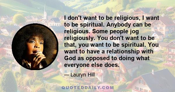 I don't want to be religious, I want to be spiritual. Anybody can be religious. Some people jog religiously. You don't want to be that, you want to be spiritual. You want to have a relationship with God as opposed to