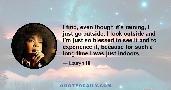 I find, even though it's raining, I just go outside. I look outside and I'm just so blessed to see it and to experience it, because for such a long time I was just indoors.