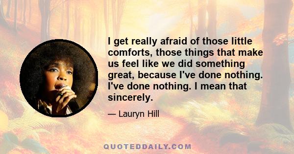 I get really afraid of those little comforts, those things that make us feel like we did something great, because I've done nothing. I've done nothing. I mean that sincerely.