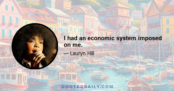 I had an economic system imposed on me.