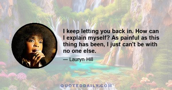 I keep letting you back in. How can I explain myself? As painful as this thing has been, I just can't be with no one else.