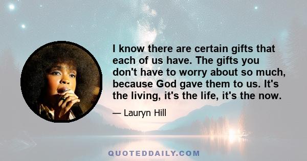 I know there are certain gifts that each of us have. The gifts you don't have to worry about so much, because God gave them to us. It's the living, it's the life, it's the now.