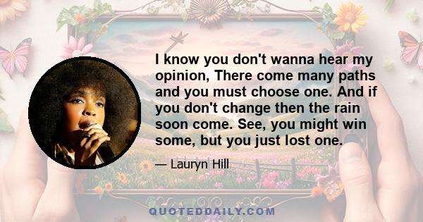 I know you don't wanna hear my opinion, There come many paths and you must choose one. And if you don't change then the rain soon come. See, you might win some, but you just lost one.