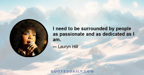 I need to be surrounded by people as passionate and as dedicated as I am.