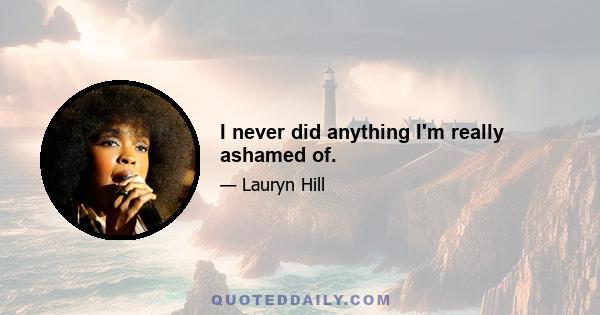 I never did anything I'm really ashamed of.