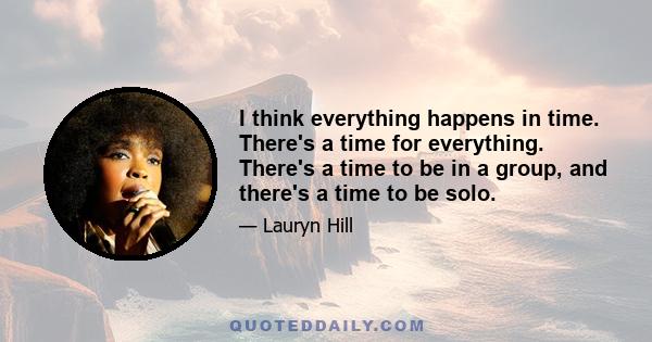 I think everything happens in time. There's a time for everything. There's a time to be in a group, and there's a time to be solo.