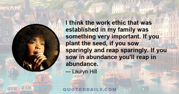 I think the work ethic that was established in my family was something very important. If you plant the seed, if you sow sparingly and reap sparingly. If you sow in abundance you'll reap in abundance.