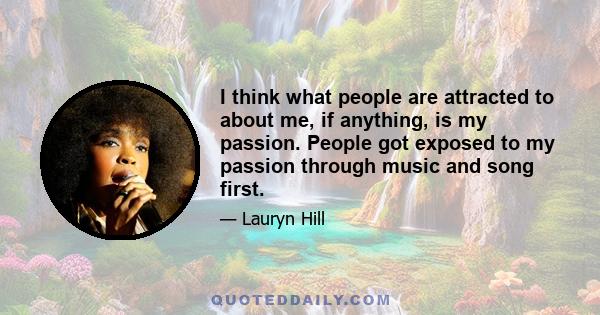 I think what people are attracted to about me, if anything, is my passion. People got exposed to my passion through music and song first.