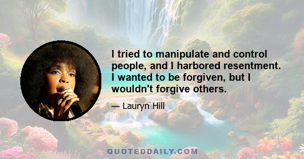 I tried to manipulate and control people, and I harbored resentment. I wanted to be forgiven, but I wouldn't forgive others.