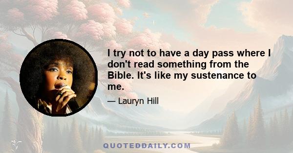 I try not to have a day pass where I don't read something from the Bible. It's like my sustenance to me.