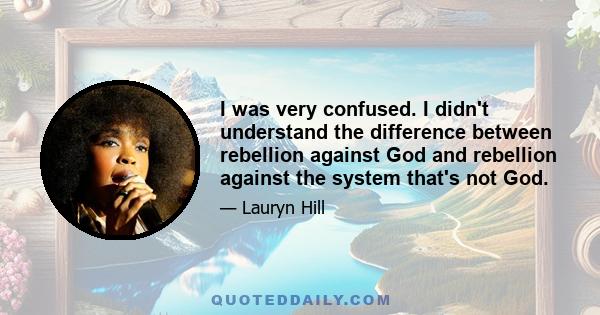 I was very confused. I didn't understand the difference between rebellion against God and rebellion against the system that's not God.