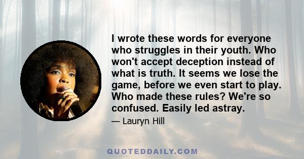 I wrote these words for everyone who struggles in their youth. Who won't accept deception instead of what is truth. It seems we lose the game, before we even start to play. Who made these rules? We're so confused.