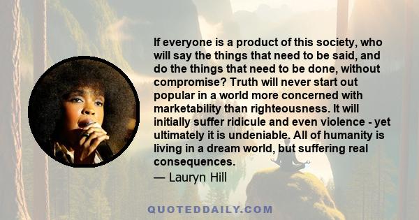 If everyone is a product of this society, who will say the things that need to be said, and do the things that need to be done, without compromise? Truth will never start out popular in a world more concerned with