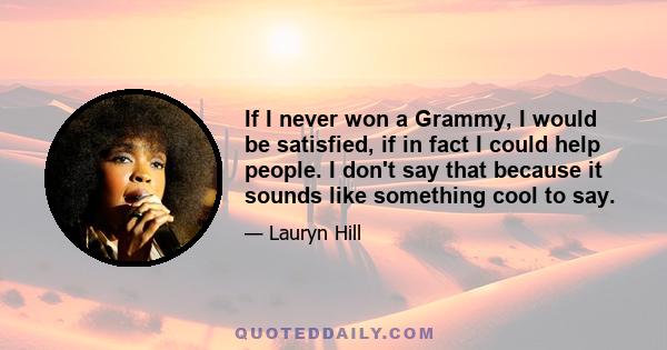 If I never won a Grammy, I would be satisfied, if in fact I could help people. I don't say that because it sounds like something cool to say.