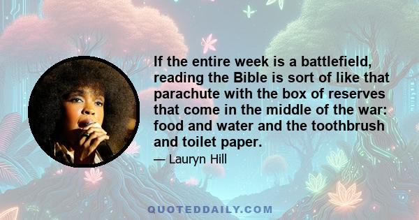 If the entire week is a battlefield, reading the Bible is sort of like that parachute with the box of reserves that come in the middle of the war: food and water and the toothbrush and toilet paper.