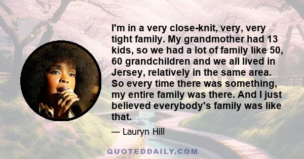 I'm in a very close-knit, very, very tight family. My grandmother had 13 kids, so we had a lot of family like 50, 60 grandchildren and we all lived in Jersey, relatively in the same area. So every time there was