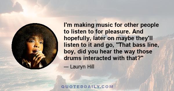 I'm making music for other people to listen to for pleasure. And hopefully, later on maybe they'll listen to it and go, That bass line, boy, did you hear the way those drums interacted with that?