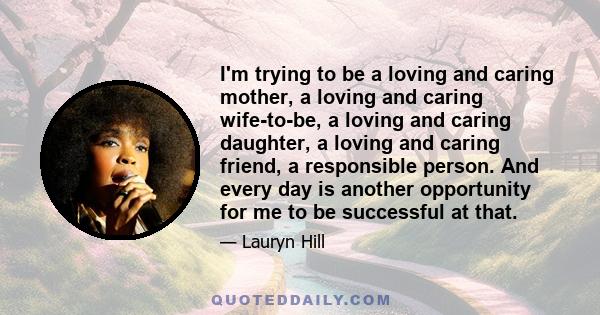 I'm trying to be a loving and caring mother, a loving and caring wife-to-be, a loving and caring daughter, a loving and caring friend, a responsible person. And every day is another opportunity for me to be successful