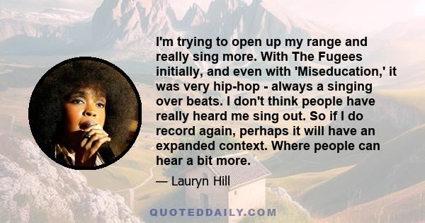 I'm trying to open up my range and really sing more. With The Fugees initially, and even with 'Miseducation,' it was very hip-hop - always a singing over beats. I don't think people have really heard me sing out. So if