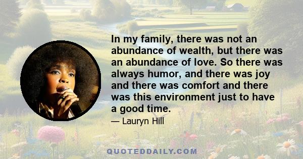 In my family, there was not an abundance of wealth, but there was an abundance of love. So there was always humor, and there was joy and there was comfort and there was this environment just to have a good time.