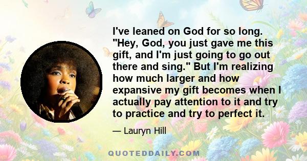 I've leaned on God for so long. Hey, God, you just gave me this gift, and I'm just going to go out there and sing. But I'm realizing how much larger and how expansive my gift becomes when I actually pay attention to it