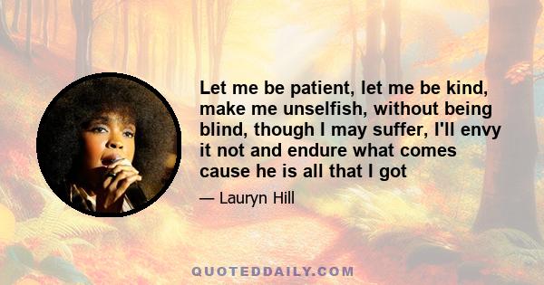 Let me be patient, let me be kind, make me unselfish, without being blind, though I may suffer, I'll envy it not and endure what comes cause he is all that I got