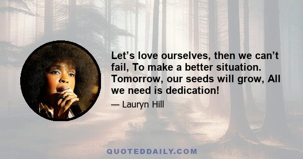 Let’s love ourselves, then we can’t fail, To make a better situation. Tomorrow, our seeds will grow, All we need is dedication!