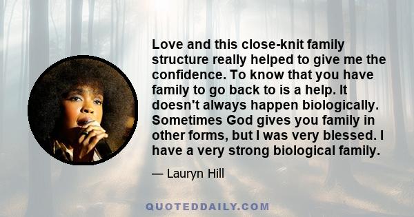 Love and this close-knit family structure really helped to give me the confidence. To know that you have family to go back to is a help. It doesn't always happen biologically. Sometimes God gives you family in other