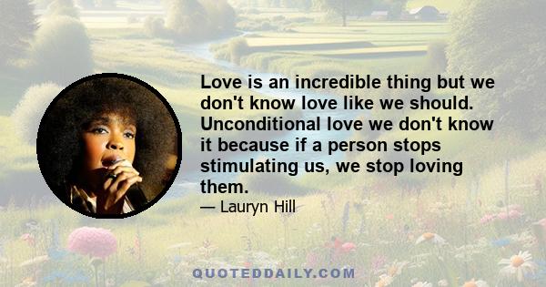 Love is an incredible thing but we don't know love like we should. Unconditional love we don't know it because if a person stops stimulating us, we stop loving them.