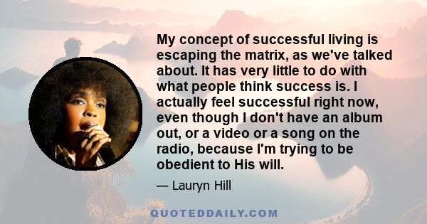 My concept of successful living is escaping the matrix, as we've talked about. It has very little to do with what people think success is. I actually feel successful right now, even though I don't have an album out, or