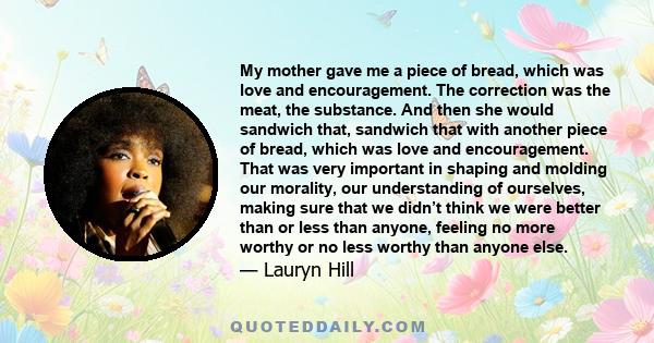 My mother gave me a piece of bread, which was love and encouragement. The correction was the meat, the substance. And then she would sandwich that, sandwich that with another piece of bread, which was love and