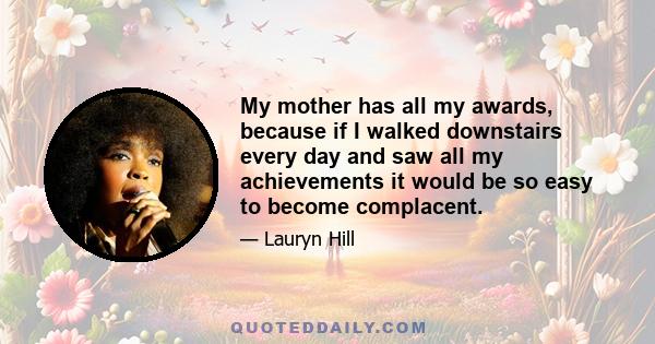 My mother has all my awards, because if I walked downstairs every day and saw all my achievements it would be so easy to become complacent.