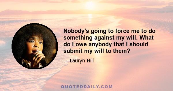 Nobody's going to force me to do something against my will. What do I owe anybody that I should submit my will to them?