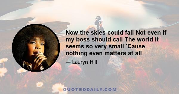 Now the skies could fall Not even if my boss should call The world it seems so very small 'Cause nothing even matters at all