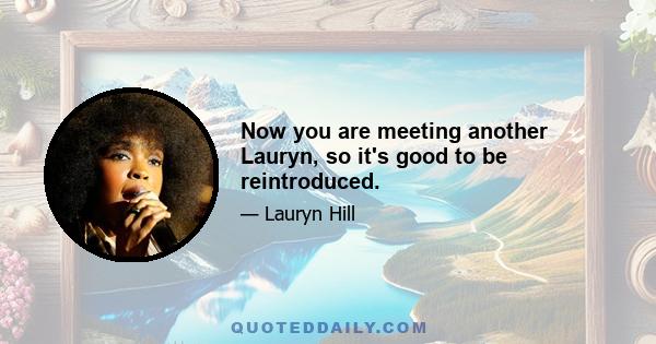 Now you are meeting another Lauryn, so it's good to be reintroduced.