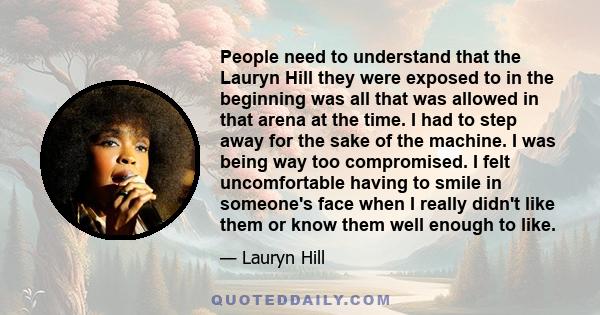 People need to understand that the Lauryn Hill they were exposed to in the beginning was all that was allowed in that arena at the time. I had to step away for the sake of the machine. I was being way too compromised. I 