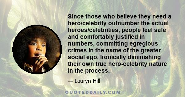 Since those who believe they need a hero/celebrity outnumber the actual heroes/celebrities, people feel safe and comfortably justified in numbers, committing egregious crimes in the name of the greater social ego.