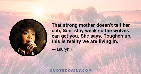 That strong mother doesn't tell her cub, Son, stay weak so the wolves can get you. She says, Toughen up, this is reality we are living in.