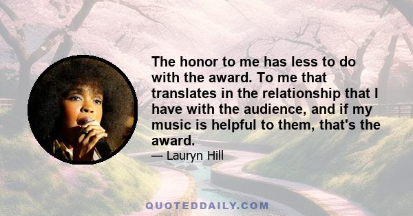 The honor to me has less to do with the award. To me that translates in the relationship that I have with the audience, and if my music is helpful to them, that's the award.