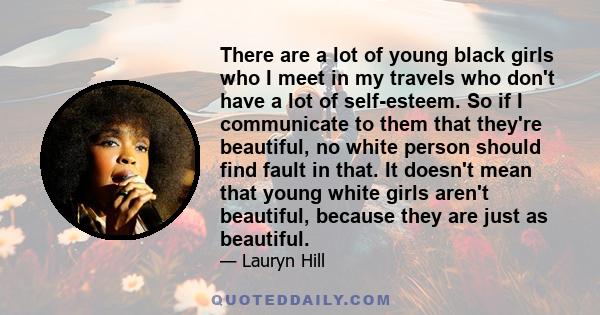 There are a lot of young black girls who I meet in my travels who don't have a lot of self-esteem. So if I communicate to them that they're beautiful, no white person should find fault in that. It doesn't mean that