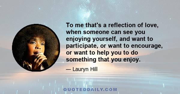 To me that's a reflection of love, when someone can see you enjoying yourself, and want to participate, or want to encourage, or want to help you to do something that you enjoy.