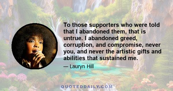 To those supporters who were told that I abandoned them, that is untrue. I abandoned greed, corruption, and compromise, never you, and never the artistic gifts and abilities that sustained me.