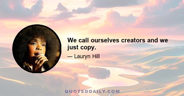 We call ourselves creators and we just copy.