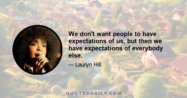 We don't want people to have expectations of us, but then we have expectations of everybody else.