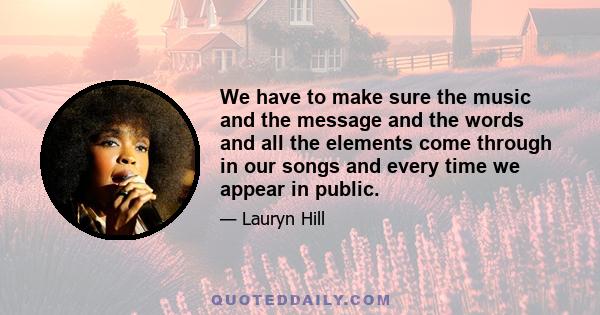 We have to make sure the music and the message and the words and all the elements come through in our songs and every time we appear in public.