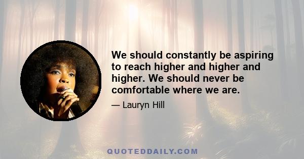 We should constantly be aspiring to reach higher and higher and higher. We should never be comfortable where we are.