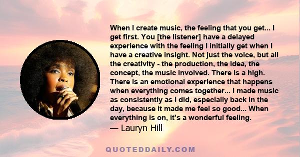 When I create music, the feeling that you get... I get first. You [the listener] have a delayed experience with the feeling I initially get when I have a creative insight. Not just the voice, but all the creativity -