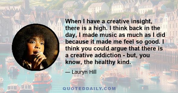 When I have a creative insight, there is a high. I think back in the day, I made music as much as I did because it made me feel so good. I think you could argue that there is a creative addiction - but, you know, the